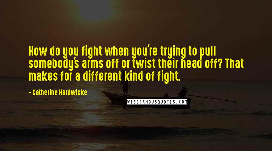 Catherine Hardwicke Quotes: How do you fight when you're trying to pull somebody's arms off or twist their head off? That makes for a different kind of fight.