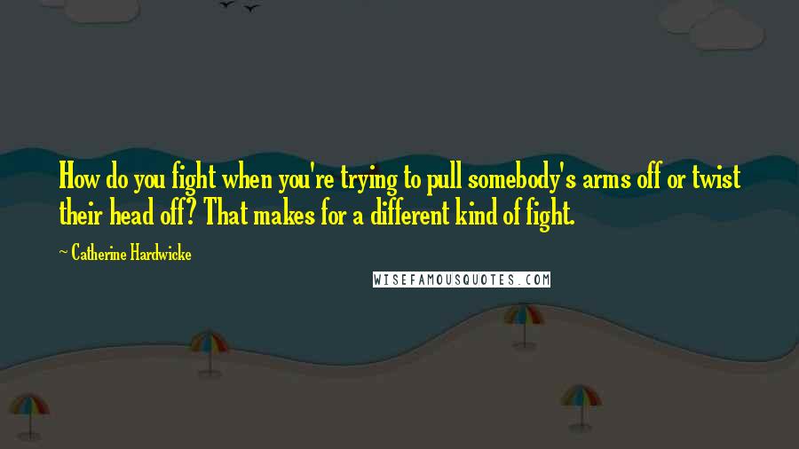 Catherine Hardwicke Quotes: How do you fight when you're trying to pull somebody's arms off or twist their head off? That makes for a different kind of fight.