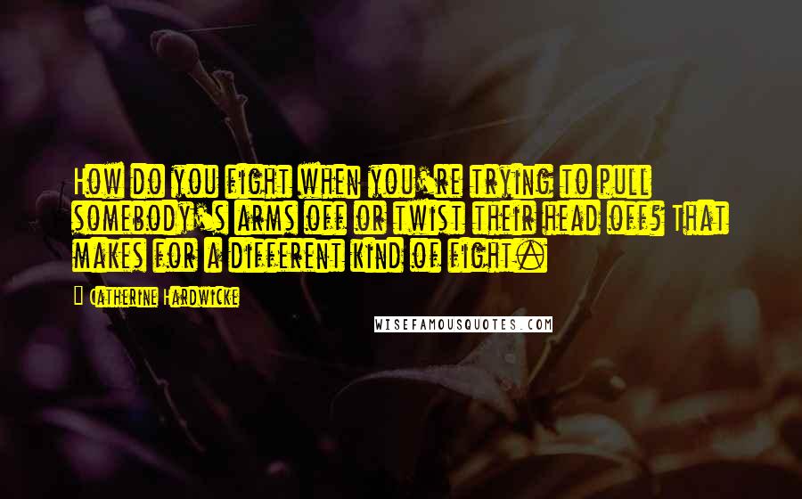 Catherine Hardwicke Quotes: How do you fight when you're trying to pull somebody's arms off or twist their head off? That makes for a different kind of fight.