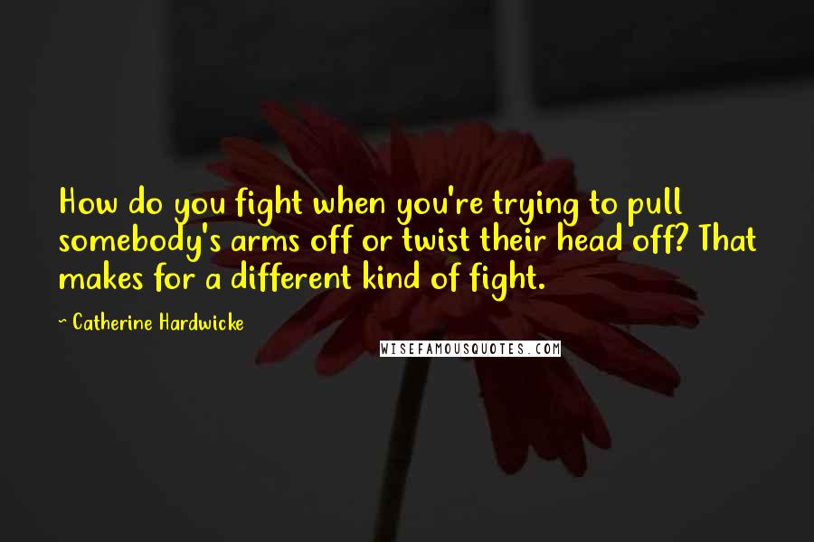 Catherine Hardwicke Quotes: How do you fight when you're trying to pull somebody's arms off or twist their head off? That makes for a different kind of fight.