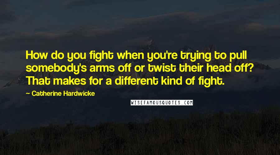 Catherine Hardwicke Quotes: How do you fight when you're trying to pull somebody's arms off or twist their head off? That makes for a different kind of fight.