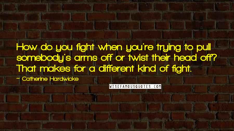 Catherine Hardwicke Quotes: How do you fight when you're trying to pull somebody's arms off or twist their head off? That makes for a different kind of fight.