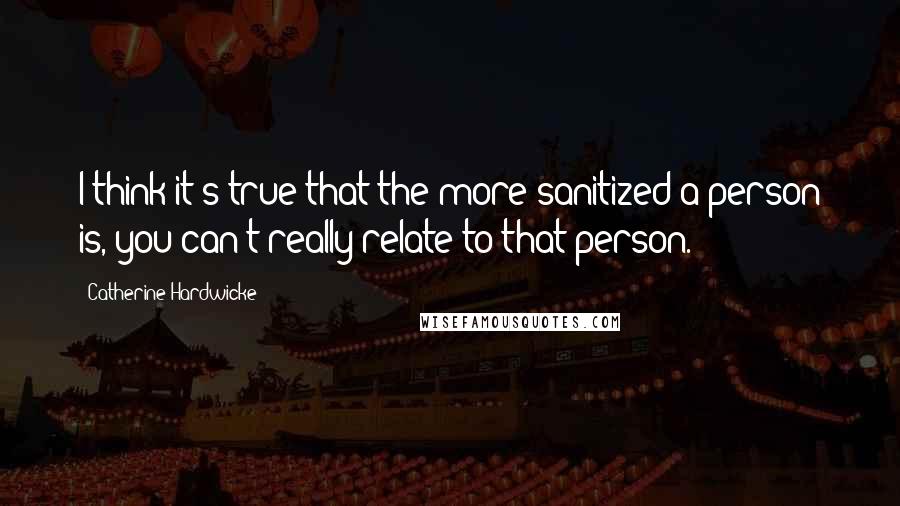 Catherine Hardwicke Quotes: I think it's true that the more sanitized a person is, you can't really relate to that person.