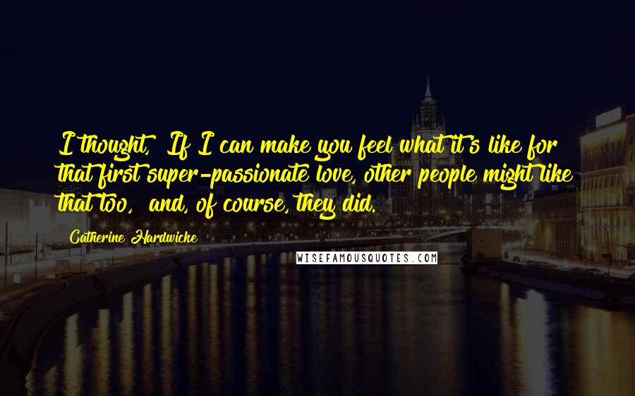 Catherine Hardwicke Quotes: I thought, "If I can make you feel what it's like for that first super-passionate love, other people might like that too," and, of course, they did.
