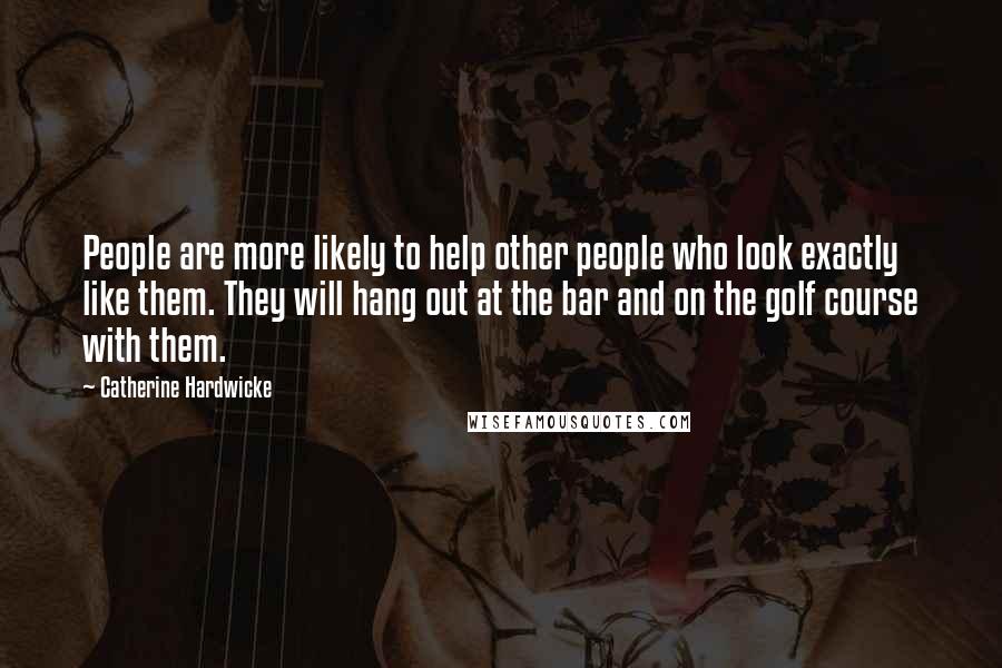 Catherine Hardwicke Quotes: People are more likely to help other people who look exactly like them. They will hang out at the bar and on the golf course with them.