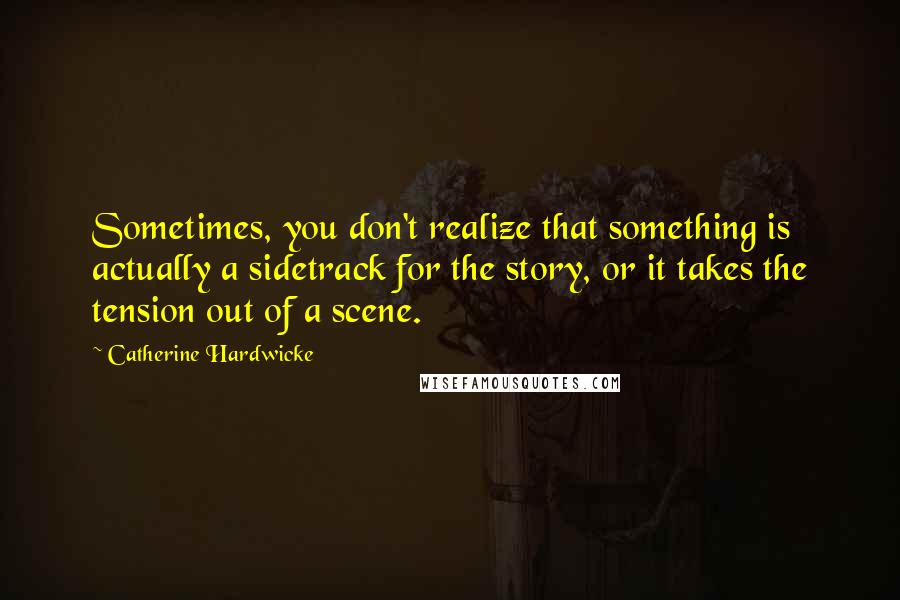 Catherine Hardwicke Quotes: Sometimes, you don't realize that something is actually a sidetrack for the story, or it takes the tension out of a scene.