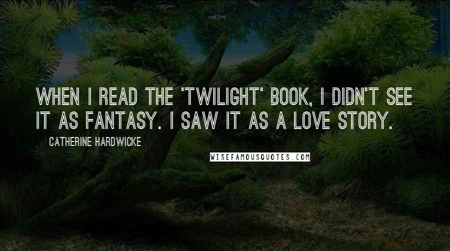 Catherine Hardwicke Quotes: When I read the 'Twilight' book, I didn't see it as fantasy. I saw it as a love story.