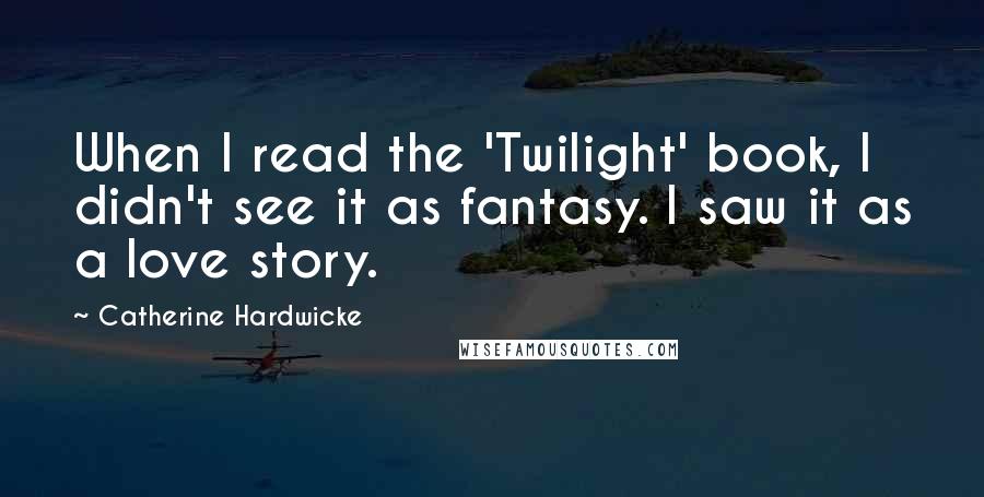 Catherine Hardwicke Quotes: When I read the 'Twilight' book, I didn't see it as fantasy. I saw it as a love story.