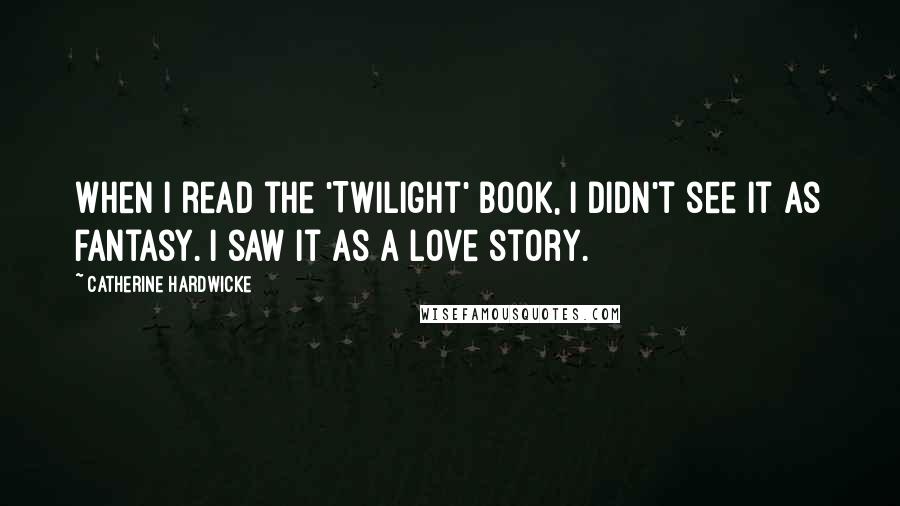 Catherine Hardwicke Quotes: When I read the 'Twilight' book, I didn't see it as fantasy. I saw it as a love story.