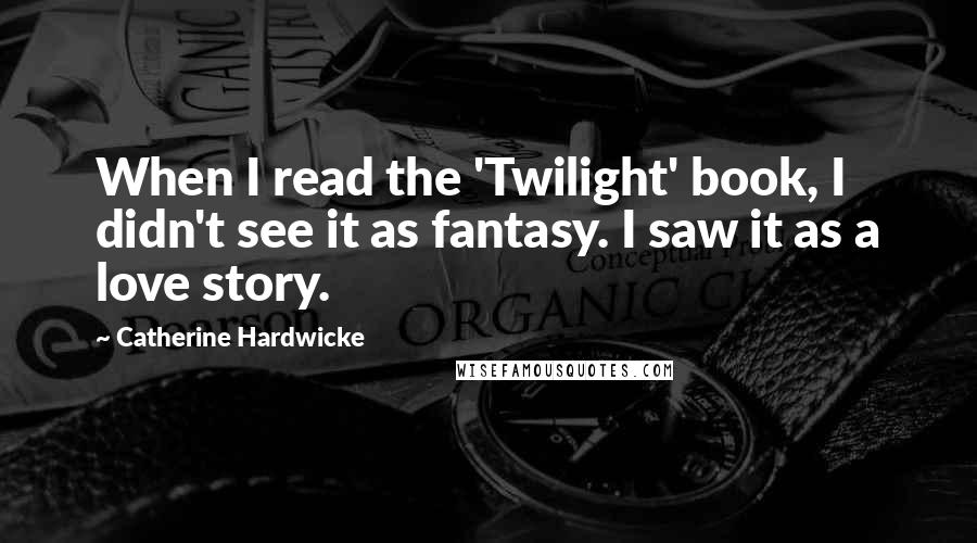 Catherine Hardwicke Quotes: When I read the 'Twilight' book, I didn't see it as fantasy. I saw it as a love story.