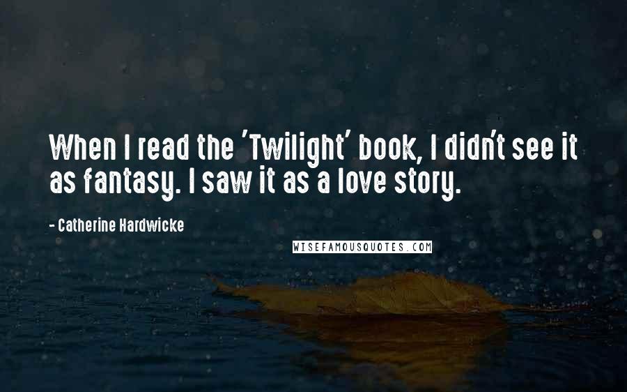 Catherine Hardwicke Quotes: When I read the 'Twilight' book, I didn't see it as fantasy. I saw it as a love story.