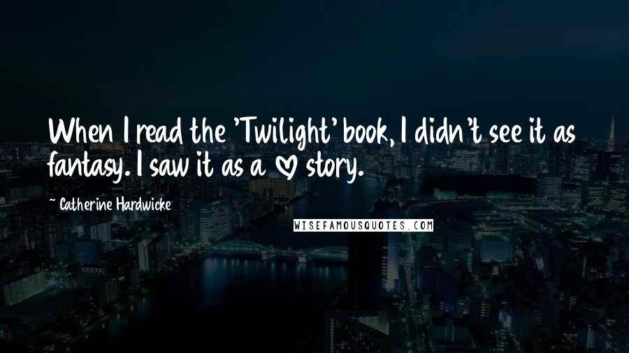 Catherine Hardwicke Quotes: When I read the 'Twilight' book, I didn't see it as fantasy. I saw it as a love story.