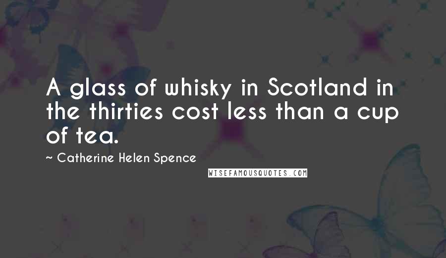 Catherine Helen Spence Quotes: A glass of whisky in Scotland in the thirties cost less than a cup of tea.