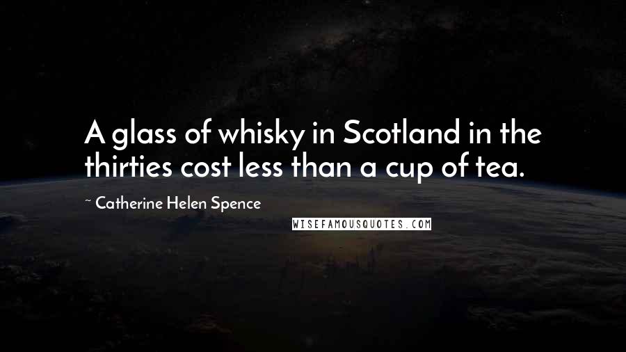 Catherine Helen Spence Quotes: A glass of whisky in Scotland in the thirties cost less than a cup of tea.