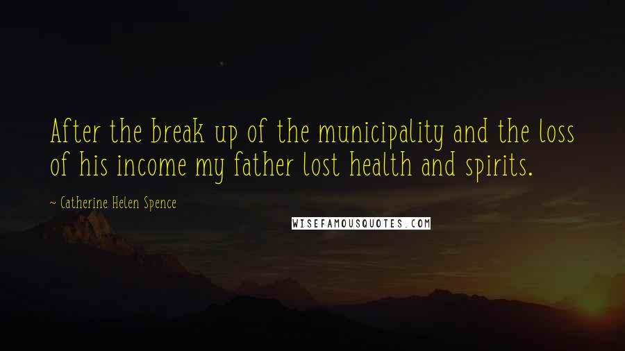 Catherine Helen Spence Quotes: After the break up of the municipality and the loss of his income my father lost health and spirits.