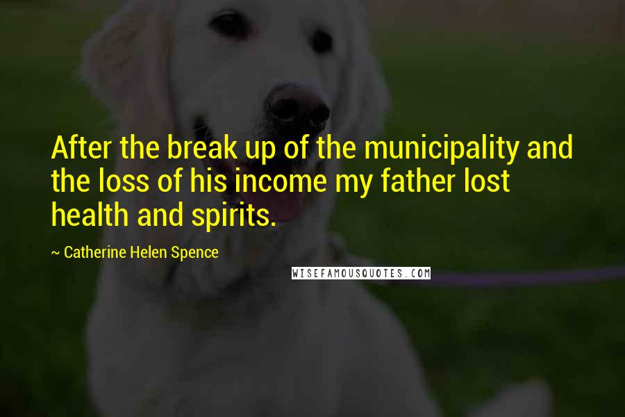 Catherine Helen Spence Quotes: After the break up of the municipality and the loss of his income my father lost health and spirits.