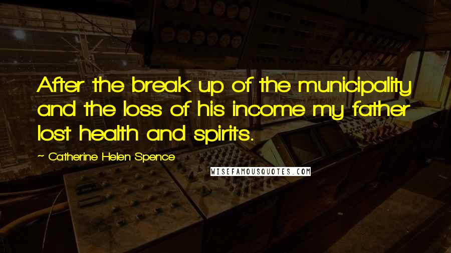 Catherine Helen Spence Quotes: After the break up of the municipality and the loss of his income my father lost health and spirits.