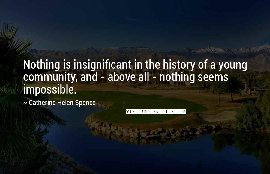 Catherine Helen Spence Quotes: Nothing is insignificant in the history of a young community, and - above all - nothing seems impossible.