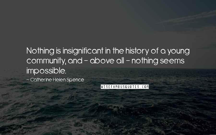 Catherine Helen Spence Quotes: Nothing is insignificant in the history of a young community, and - above all - nothing seems impossible.