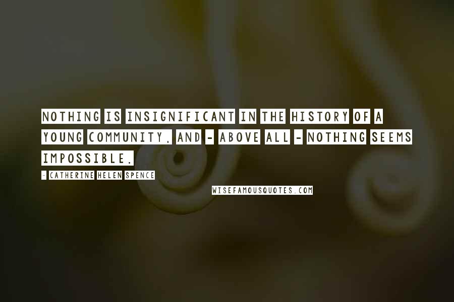 Catherine Helen Spence Quotes: Nothing is insignificant in the history of a young community, and - above all - nothing seems impossible.