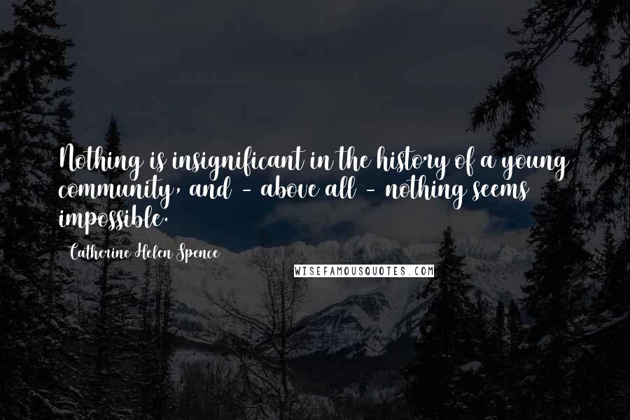 Catherine Helen Spence Quotes: Nothing is insignificant in the history of a young community, and - above all - nothing seems impossible.