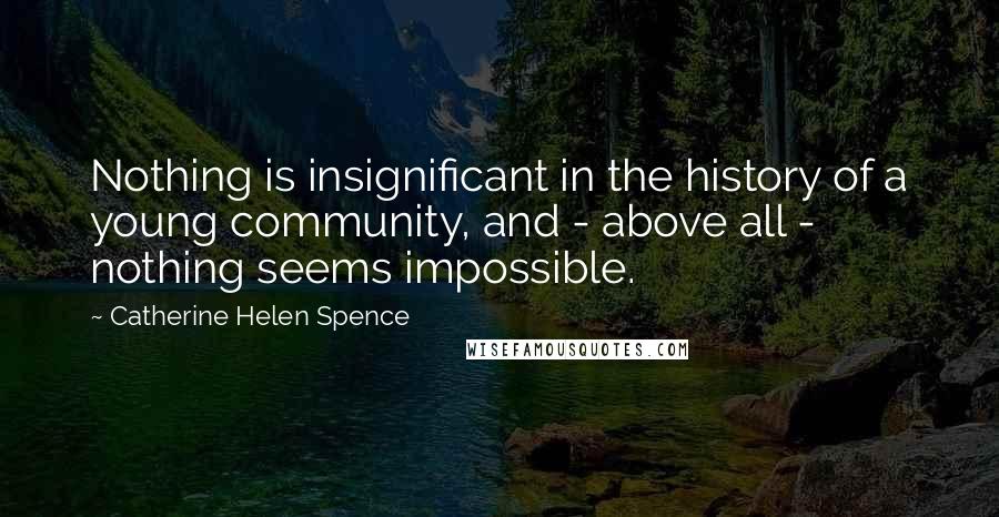 Catherine Helen Spence Quotes: Nothing is insignificant in the history of a young community, and - above all - nothing seems impossible.