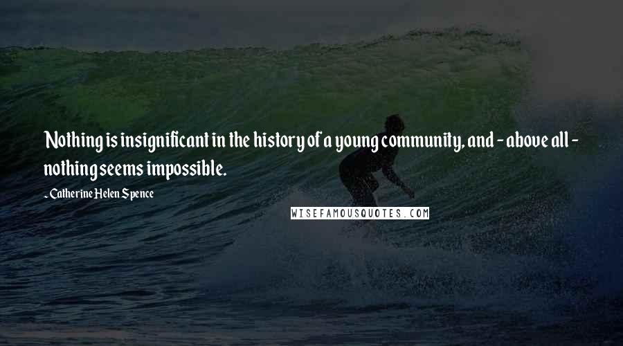 Catherine Helen Spence Quotes: Nothing is insignificant in the history of a young community, and - above all - nothing seems impossible.