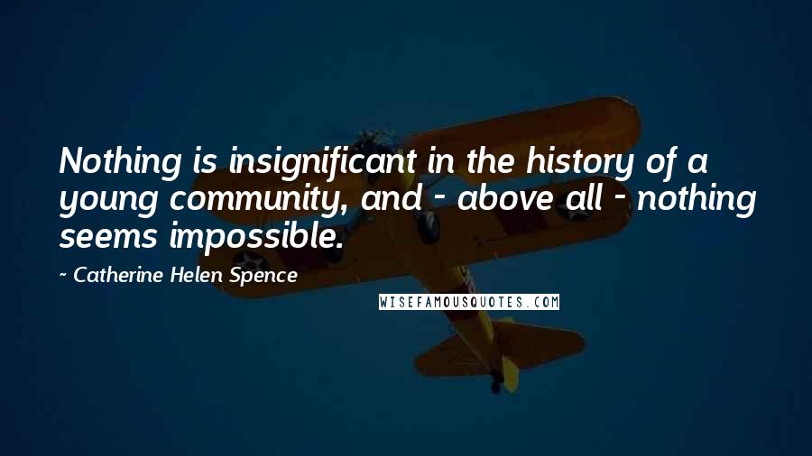 Catherine Helen Spence Quotes: Nothing is insignificant in the history of a young community, and - above all - nothing seems impossible.