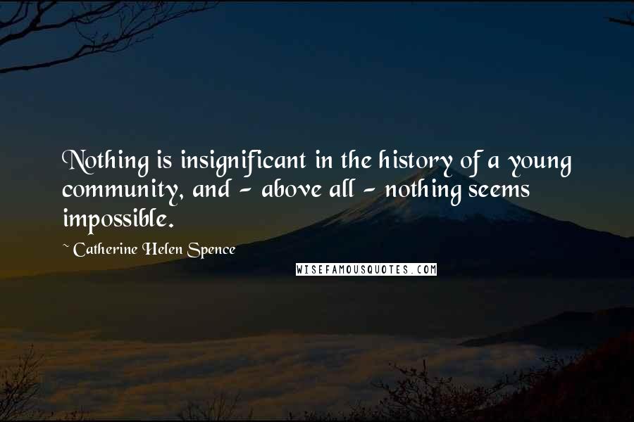 Catherine Helen Spence Quotes: Nothing is insignificant in the history of a young community, and - above all - nothing seems impossible.