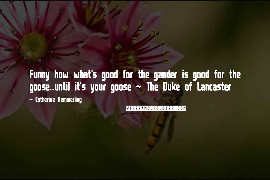 Catherine Hemmerling Quotes: Funny how what's good for the gander is good for the goose...until it's your goose ~ The Duke of Lancaster