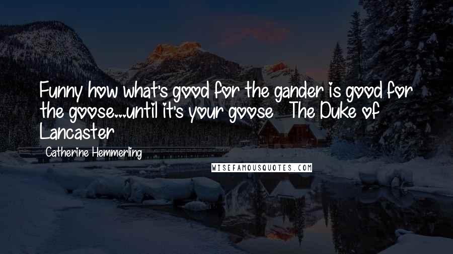 Catherine Hemmerling Quotes: Funny how what's good for the gander is good for the goose...until it's your goose ~ The Duke of Lancaster