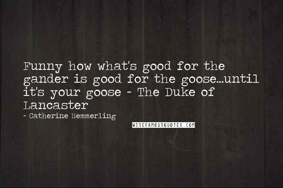 Catherine Hemmerling Quotes: Funny how what's good for the gander is good for the goose...until it's your goose ~ The Duke of Lancaster