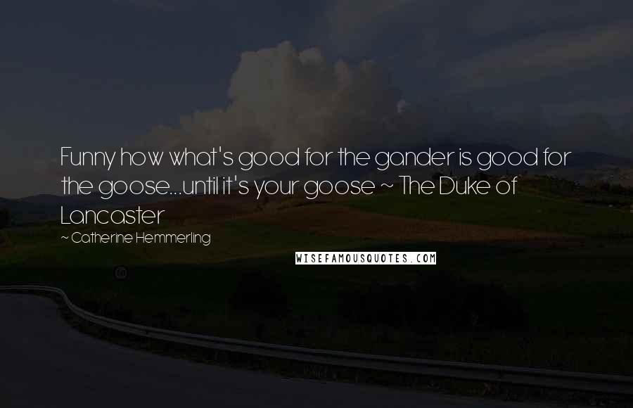 Catherine Hemmerling Quotes: Funny how what's good for the gander is good for the goose...until it's your goose ~ The Duke of Lancaster