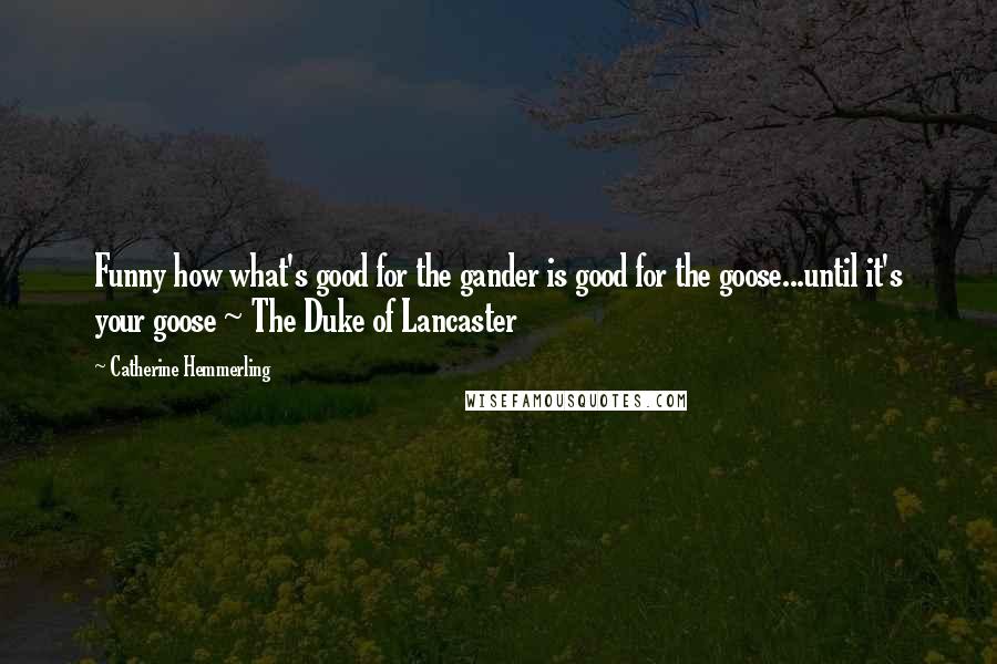 Catherine Hemmerling Quotes: Funny how what's good for the gander is good for the goose...until it's your goose ~ The Duke of Lancaster