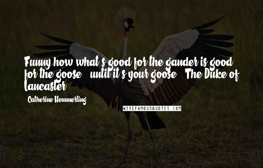 Catherine Hemmerling Quotes: Funny how what's good for the gander is good for the goose...until it's your goose ~ The Duke of Lancaster