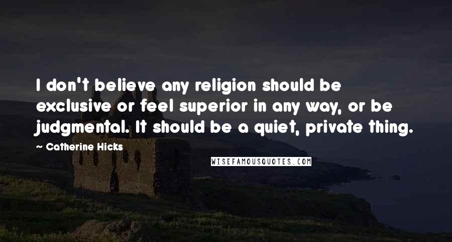 Catherine Hicks Quotes: I don't believe any religion should be exclusive or feel superior in any way, or be judgmental. It should be a quiet, private thing.