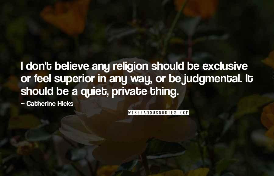 Catherine Hicks Quotes: I don't believe any religion should be exclusive or feel superior in any way, or be judgmental. It should be a quiet, private thing.