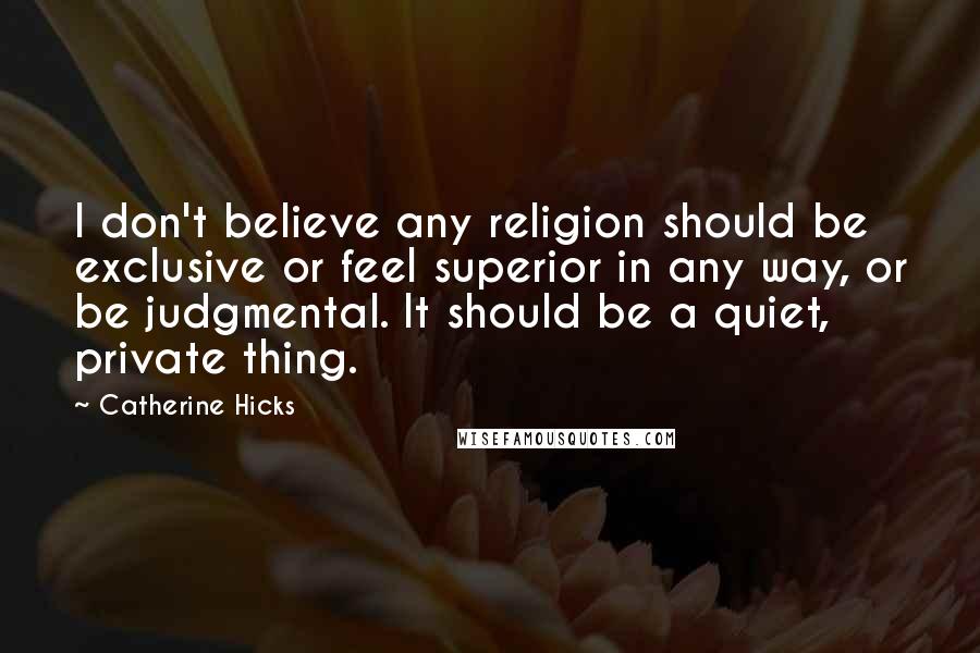 Catherine Hicks Quotes: I don't believe any religion should be exclusive or feel superior in any way, or be judgmental. It should be a quiet, private thing.