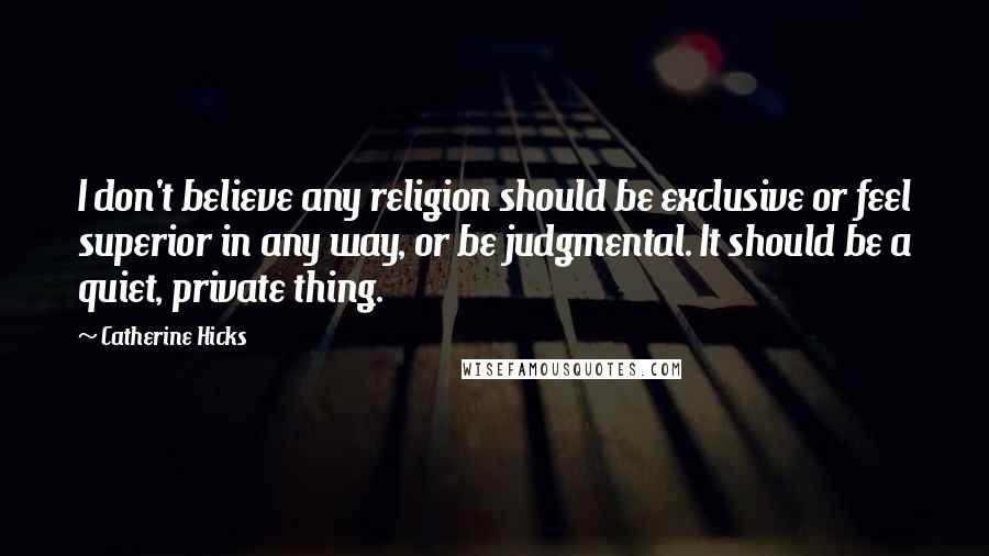 Catherine Hicks Quotes: I don't believe any religion should be exclusive or feel superior in any way, or be judgmental. It should be a quiet, private thing.