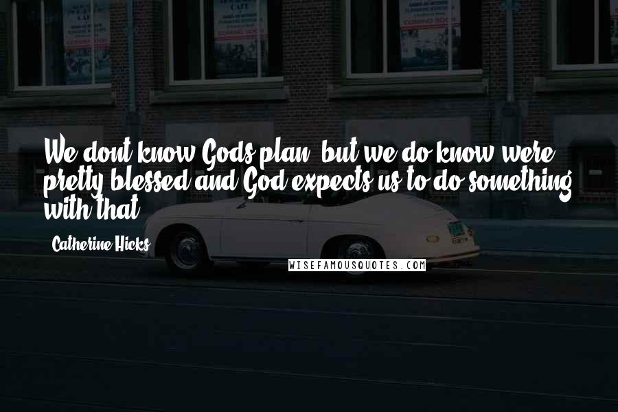 Catherine Hicks Quotes: We dont know Gods plan, but we do know were pretty blessed and God expects us to do something with that.