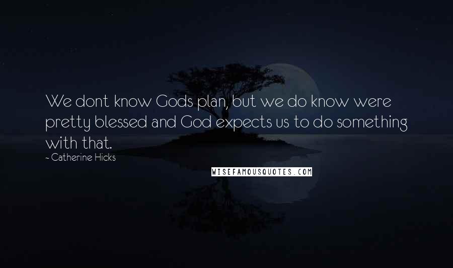 Catherine Hicks Quotes: We dont know Gods plan, but we do know were pretty blessed and God expects us to do something with that.