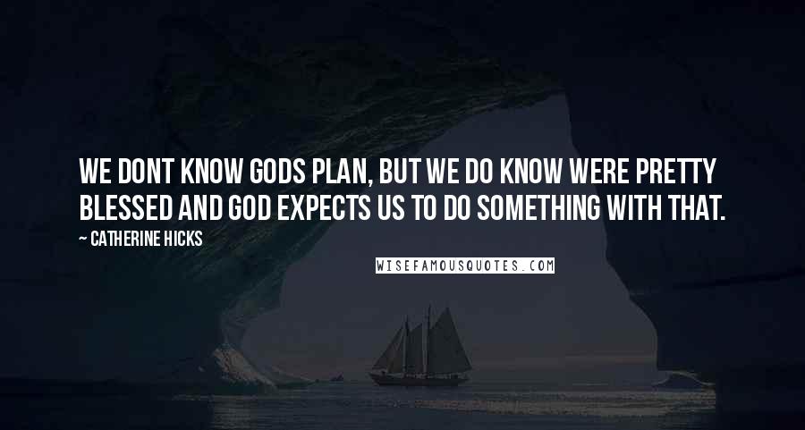 Catherine Hicks Quotes: We dont know Gods plan, but we do know were pretty blessed and God expects us to do something with that.