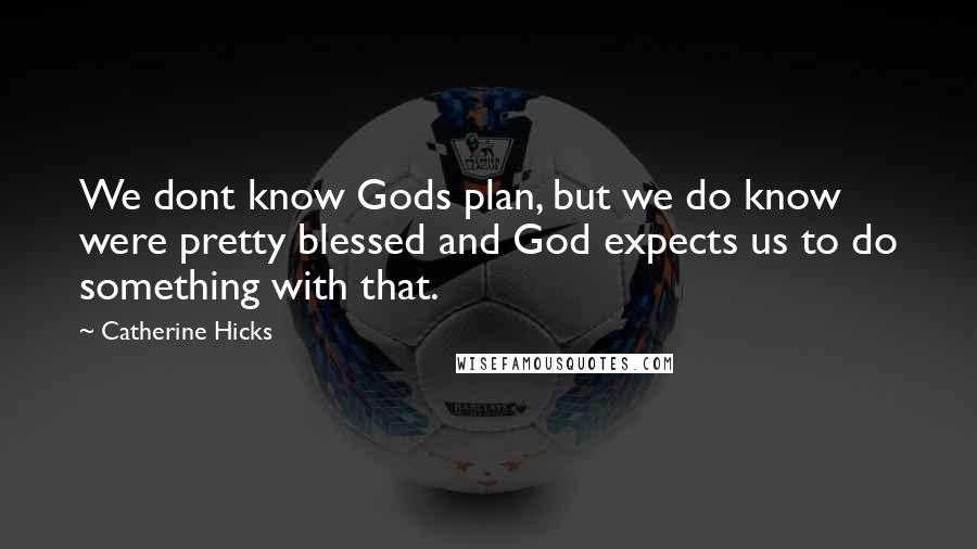 Catherine Hicks Quotes: We dont know Gods plan, but we do know were pretty blessed and God expects us to do something with that.