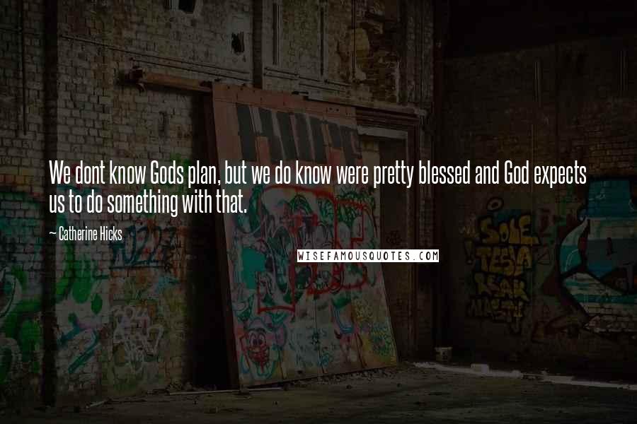 Catherine Hicks Quotes: We dont know Gods plan, but we do know were pretty blessed and God expects us to do something with that.