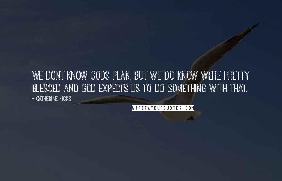 Catherine Hicks Quotes: We dont know Gods plan, but we do know were pretty blessed and God expects us to do something with that.