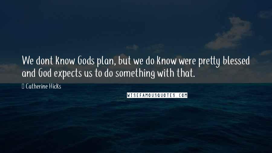 Catherine Hicks Quotes: We dont know Gods plan, but we do know were pretty blessed and God expects us to do something with that.