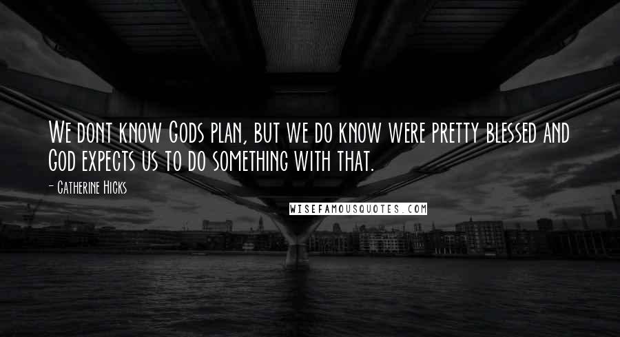 Catherine Hicks Quotes: We dont know Gods plan, but we do know were pretty blessed and God expects us to do something with that.