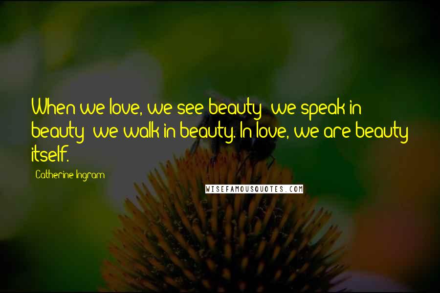 Catherine Ingram Quotes: When we love, we see beauty; we speak in beauty; we walk in beauty. In love, we are beauty itself.