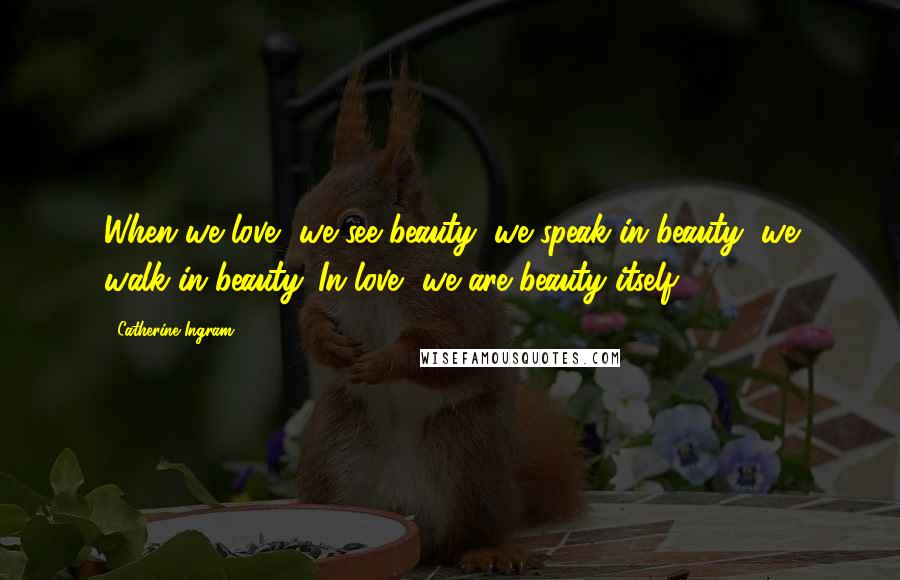 Catherine Ingram Quotes: When we love, we see beauty; we speak in beauty; we walk in beauty. In love, we are beauty itself.