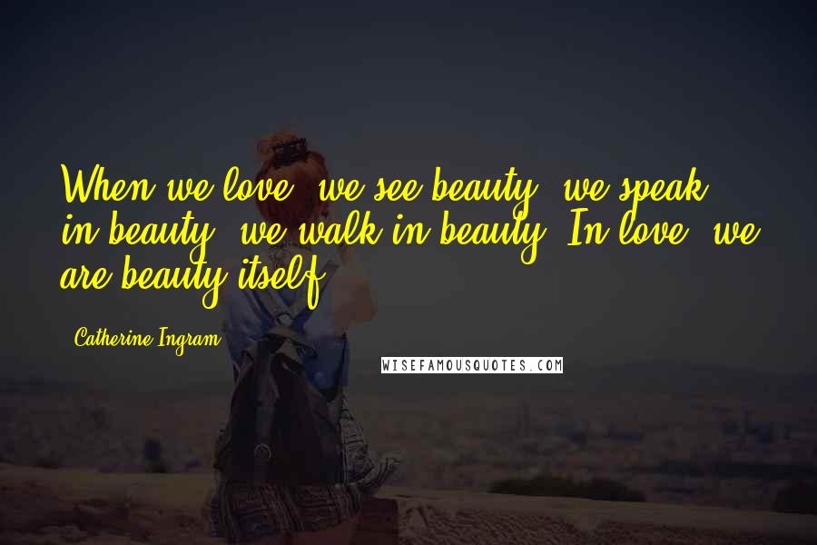 Catherine Ingram Quotes: When we love, we see beauty; we speak in beauty; we walk in beauty. In love, we are beauty itself.